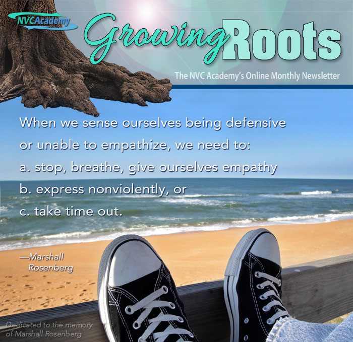 NVC Academy, Growing Roots - the NVC Academy's Online Monthly Newsletter. When we sense ourselves being defensive or unable to empathize, we need to: a. stop, breathe, give ourselves empathy; b. express nonviolently, or c. take time out. By Marshall Rosenberg. Dedicated to Marshall Rosenberg.