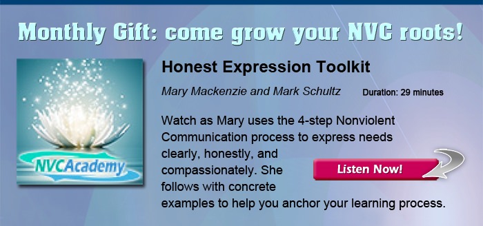 Monthly Gift: come grow your NVC roots! Honest Expression Toolkit, with Mary Mackenzie and Mark Schultz. Watch as Mary uses the 4-step Nonviolent Communication process to express needs clearly, honestly, and compassionately. She follows with concrete examples to help you anchor your learning process.