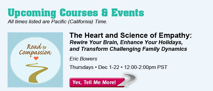 Upcoming Courses & Events - All times listed are Pacific (California) Time. The Heart and Science of Empathy: Rewire Your Brain, Enhance Your Holidays, and Transform Challenging Family Dynamics, with Eric Bowers. Thursdays, December 1-22. 12:00-2:00pm PST.