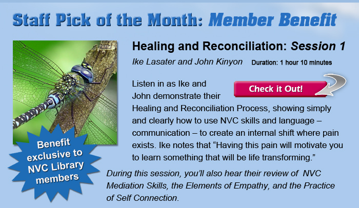 Staff Pick of the Month: Member Benefit. Benefit exclusive to Library members. Healing and Reconciliation: Session 1, with Ike Lasater and John Kinyon. Listen in as Ike and John demonstrate their Healing and Reconciliation Process, showing simply and clearly how to use NVC skills and language – communication – to create an internal shift where pain exists. Ike notes that 