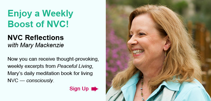 Enjoy a Weekly Boost of NVC! NVC Reflections, with Mary Mackenzie. Now you can receive thought-provoking, weekly excerpts from Peaceful Living, Mary’s daily meditation book for living NVC — consciously. Sign Up.