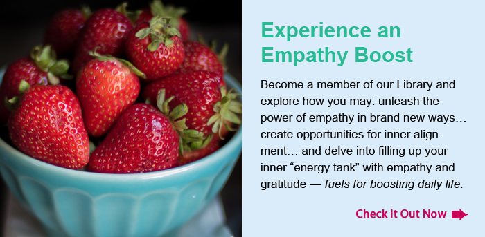 Experience an Empathy Boost. Become a member of our Library and explore how you may: unleash the power of empathy in brand new ways… create opportunities for inner alignment… and delve into filling up your inner “energy tank” with empathy and gratitude — fuels for boosting daily life. Check it Out Now.