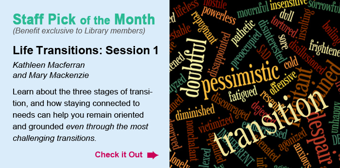 Staff Pick of the Month. (Benefit exclusive to Library members). Life Transitions: Session 1
Kathleen Macferran and Mary Mackenzie. Learn about the three stages of transition, and how staying connected to needs can help you remain oriented and grounded even through the most challenging transitions. Check it Out.