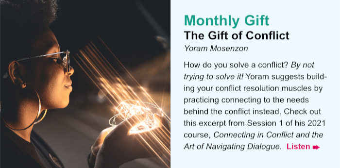 Monthly Gift. The Gift of Conflict. Yoram Mosenzon. How do you solve a conflict? By not trying to solve it! Yoram suggests building your conflict resolution muscles by practicing connecting to the needs behind the conflict instead. Check out this excerpt from Session 1 of his 2021 course, Connecting in Conflict and the Art of Navigating Dialogue. Listen.
