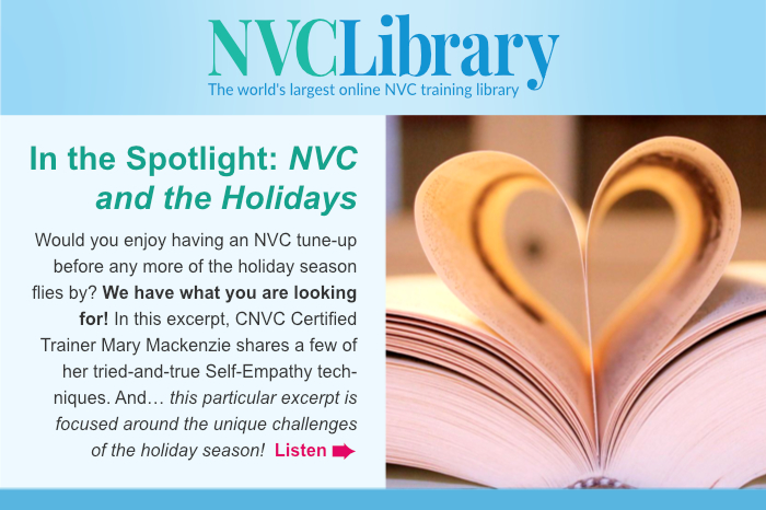 In the Spotlight: NVC and the Holidays. Would you enjoy having an NVC tune-up before any more of the holiday season flies by? We have what you are looking for! In this excerpt, CNVC Certified Trainer Mary Mackenzie shares a few of her tried-and-true Self-Empathy techniques. And… this particular excerpt is focused around the unique challenges of the holiday season! Listen.