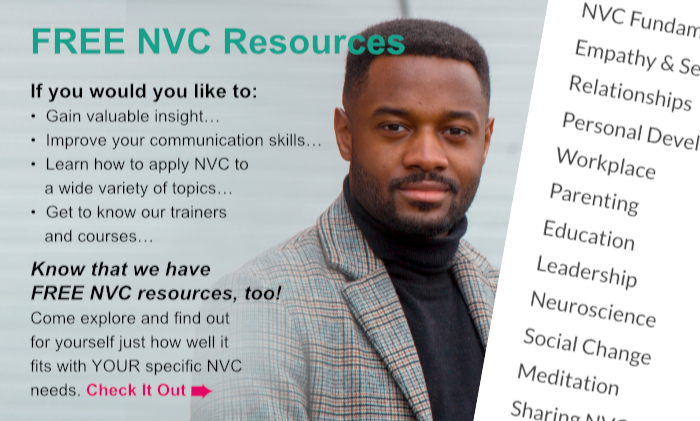 FREE NVC Resources. If you would you like to: Gain valuable insight… Improve your communication skills… Learn how to apply NVC to a wide variety of topics… Get to know our trainers and courses… Know that we have FREE NVC resources, too! Come explore and find out for yourself just how well it fits with YOUR specific NVC needs. Check It Out.