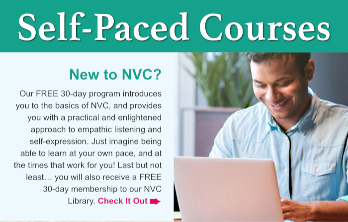 Self Paced Courses. New to NVC? Our FREE 30-day program introduces you to the basics of NVC, and provides you with a practical and enlightened approach to empathic listening and self-expression. Just imagine being able to learn at your own pace, and at the times that work for you! Last but not least… you will also receive a FREE 30-day membership to our NVC Library. Check It Out.