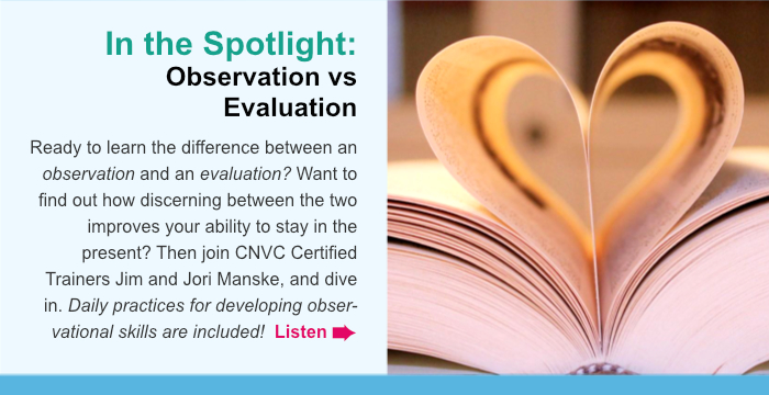 In the Spotlight: Observation vs Evaluation. Ready to learn the difference between an observation and an evaluation? Want to find out how discerning between the two improves your ability to stay in the present? Then join CNVC Certified Trainers Jim and Jori Manske, and dive in. Daily practices for developing observational skills are included! Listen.